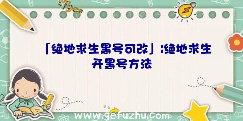 「绝地求生黑号可改」|绝地求生开黑号方法